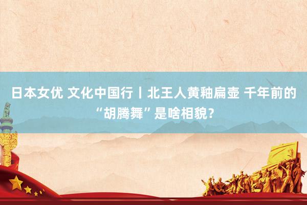 日本女优 文化中国行丨北王人黄釉扁壶 千年前的“胡腾舞”是啥相貌？