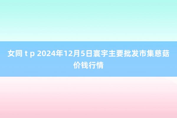 女同 t p 2024年12月5日寰宇主要批发市集慈菇价钱行情