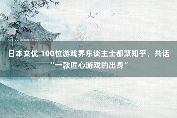 日本女优 100位游戏界东谈主士都聚知乎，共话“一款匠心游戏的出身”