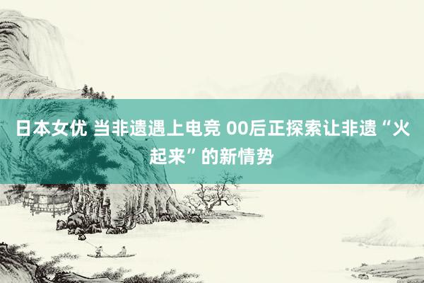 日本女优 当非遗遇上电竞 00后正探索让非遗“火起来”的新情势