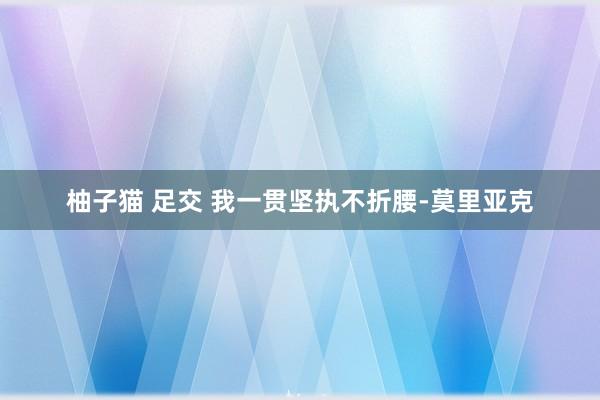 柚子猫 足交 我一贯坚执不折腰-莫里亚克