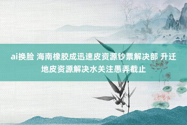 ai换脸 海南橡胶成迅速皮资源钞票解决部 升迁地皮资源解决水关注愚弄截止