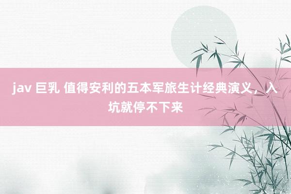 jav 巨乳 值得安利的五本军旅生计经典演义，入坑就停不下来