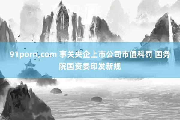 91porn，com 事关央企上市公司市值科罚 国务院国资委印发新规