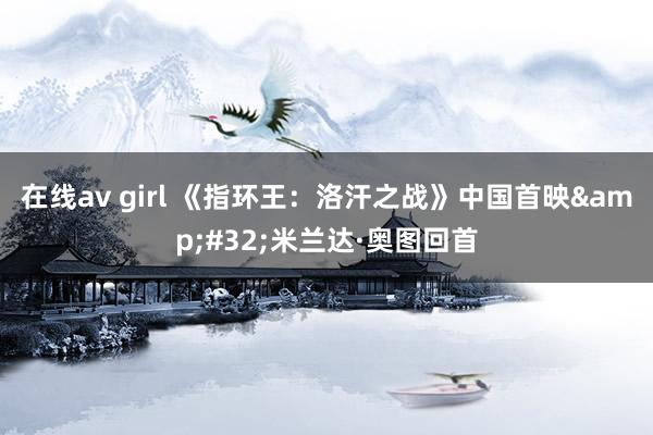 在线av girl 《指环王：洛汗之战》中国首映&#32;米兰达·奥图回首