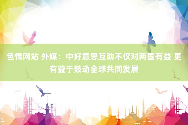 色情网站 外媒：中好意思互助不仅对两国有益 更有益于鼓动全球共同发展