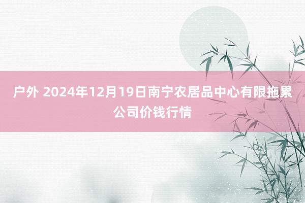 户外 2024年12月19日南宁农居品中心有限拖累公司价钱行情