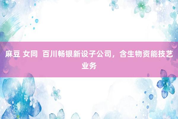 麻豆 女同  百川畅银新设子公司，含生物资能技艺业务