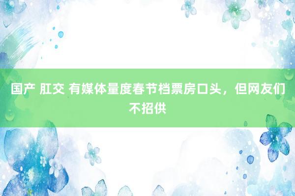 国产 肛交 有媒体量度春节档票房口头，但网友们不招供