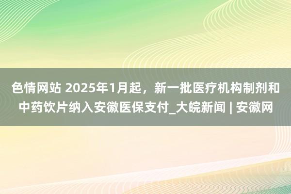 色情网站 2025年1月起，新一批医疗机构制剂和中药饮片纳入安徽医保支付_大皖新闻 | 安徽网