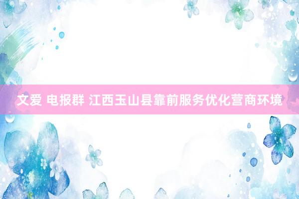 文爱 电报群 江西玉山县靠前服务优化营商环境