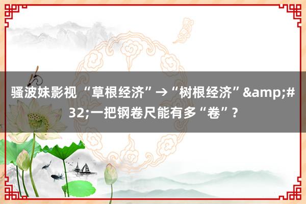 骚波妹影视 “草根经济”→“树根经济”&#32;一把钢卷尺能有多“卷”？