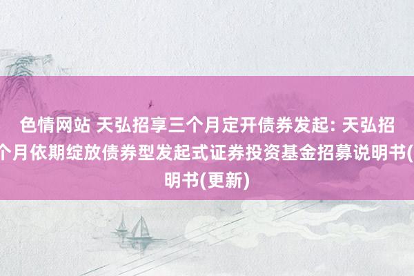 色情网站 天弘招享三个月定开债券发起: 天弘招享三个月依期绽放债券型发起式证券投资基金招募说明书(更新)