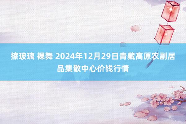 擦玻璃 裸舞 2024年12月29日青藏高原农副居品集散中心价钱行情