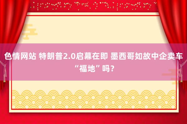 色情网站 特朗普2.0启幕在即 墨西哥如故中企卖车“福地”吗？