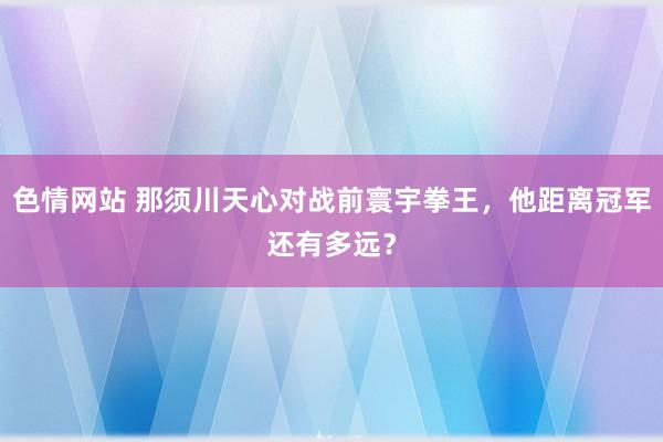 色情网站 那须川天心对战前寰宇拳王，他距离冠军还有多远？