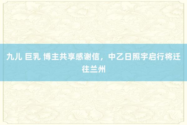 九儿 巨乳 博主共享感谢信，中乙日照宇启行将迁往兰州