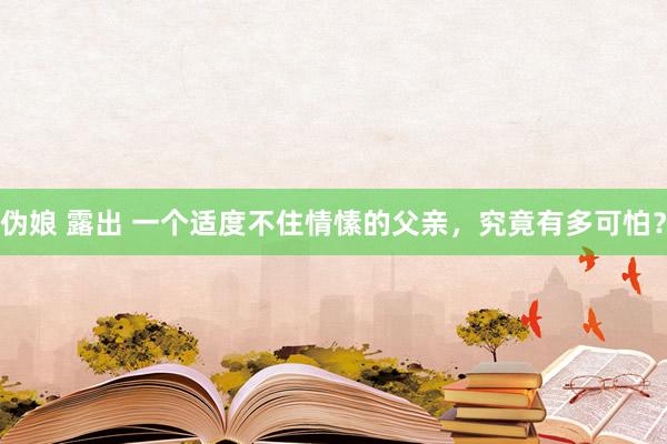 伪娘 露出 一个适度不住情愫的父亲，究竟有多可怕？