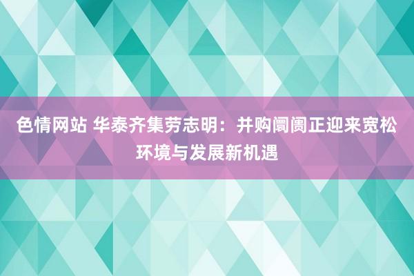 色情网站 华泰齐集劳志明：并购阛阓正迎来宽松环境与发展新机遇
