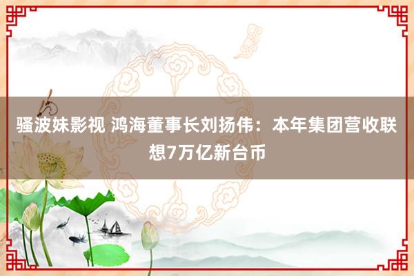 骚波妹影视 鸿海董事长刘扬伟：本年集团营收联想7万亿新台币