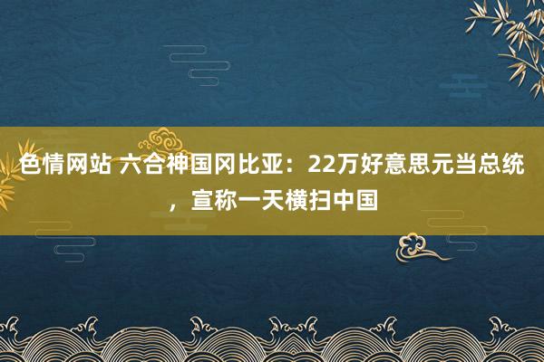 色情网站 六合神国冈比亚：22万好意思元当总统，宣称一天横扫中国