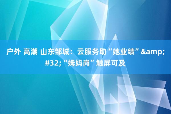 户外 高潮 山东邹城：云服务助“她业绩”&#32;“姆妈岗”触屏可及