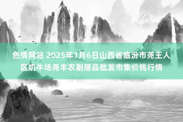 色情网站 2025年1月6日山西省临汾市尧王人区奶牛场尧丰农副居品批发市集价钱行情