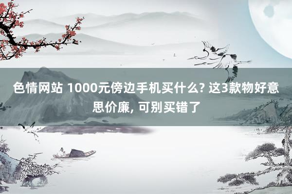 色情网站 1000元傍边手机买什么? 这3款物好意思价廉， 可别买错了