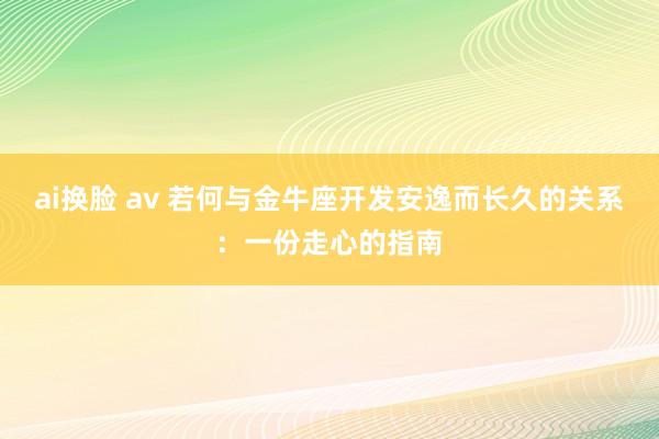 ai换脸 av 若何与金牛座开发安逸而长久的关系：一份走心的指南