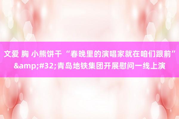 文爱 胸 小熊饼干 “春晚里的演唱家就在咱们跟前”&#32;青岛地铁集团开展慰问一线上演