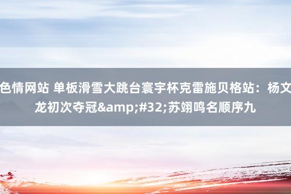 色情网站 单板滑雪大跳台寰宇杯克雷施贝格站：杨文龙初次夺冠&#32;苏翊鸣名顺序九