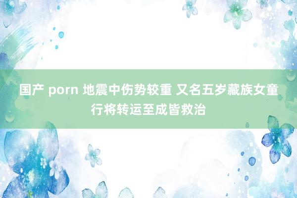 国产 porn 地震中伤势较重 又名五岁藏族女童行将转运至成皆救治
