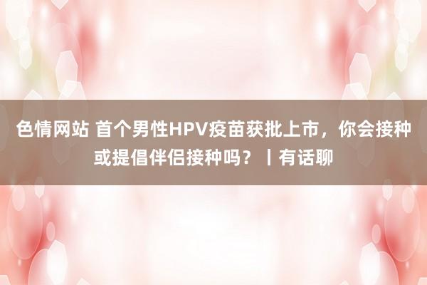 色情网站 首个男性HPV疫苗获批上市，你会接种或提倡伴侣接种吗？丨有话聊