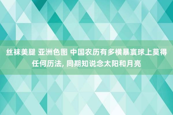 丝袜美腿 亚洲色图 中国农历有多横暴寰球上莫得任何历法， 同期知说念太阳和月亮