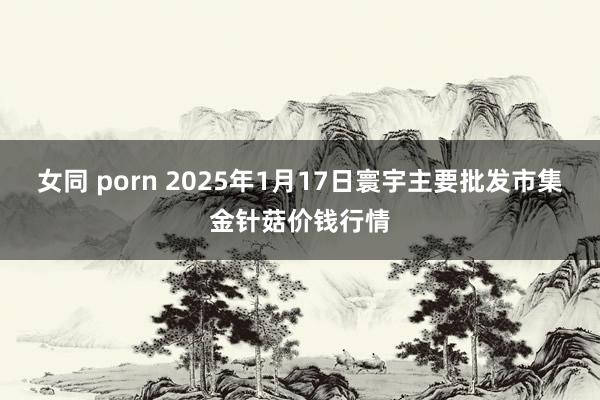 女同 porn 2025年1月17日寰宇主要批发市集金针菇价钱行情