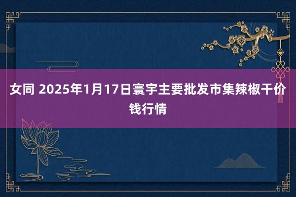 女同 2025年1月17日寰宇主要批发市集辣椒干价钱行情