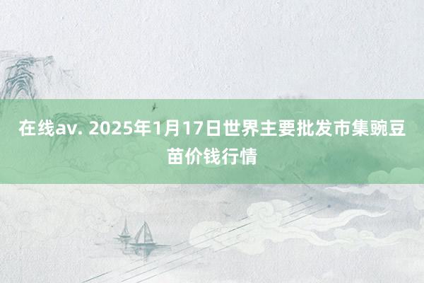 在线av. 2025年1月17日世界主要批发市集豌豆苗价钱行情