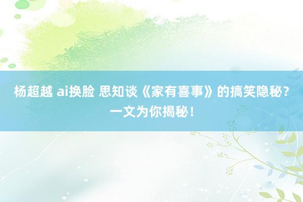 杨超越 ai换脸 思知谈《家有喜事》的搞笑隐秘？一文为你揭秘！