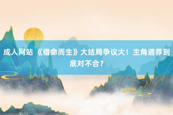 成人网站 《借命而生》大结局争议大！主角遴荐到底对不合？