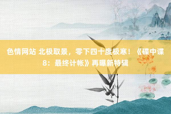 色情网站 北极取景，零下四十度极寒！《碟中谍8：最终计帐》再曝新特辑