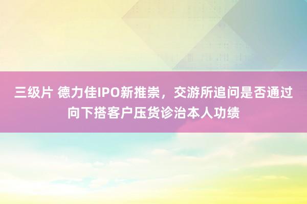 三级片 德力佳IPO新推崇，交游所追问是否通过向下搭客户压货诊治本人功绩