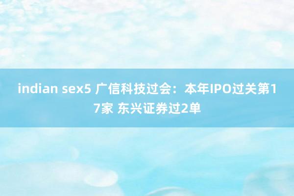 indian sex5 广信科技过会：本年IPO过关第17家 东兴证券过2单