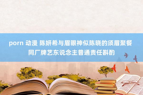 porn 动漫 陈妍希与眉眼神似陈晓的须眉聚餐 同厂牌艺东说念主普通责任斟酌
