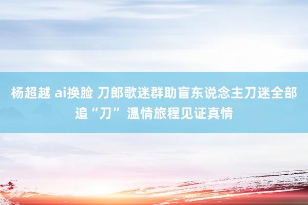 杨超越 ai换脸 刀郎歌迷群助盲东说念主刀迷全部追“刀” 温情旅程见证真情