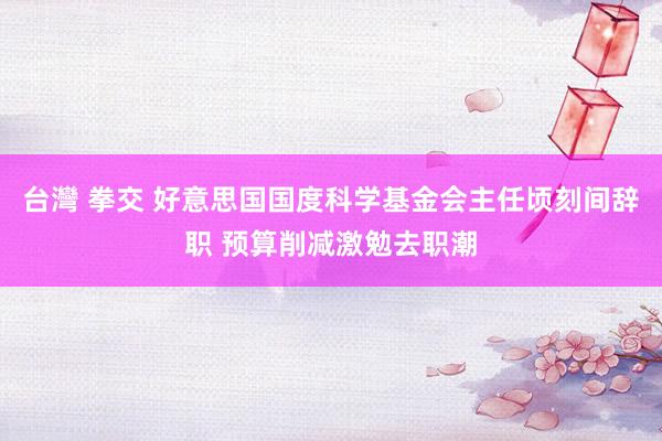 台灣 拳交 好意思国国度科学基金会主任顷刻间辞职 预算削减激勉去职潮