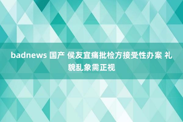 badnews 国产 侯友宜痛批检方接受性办案 礼貌乱象需正视
