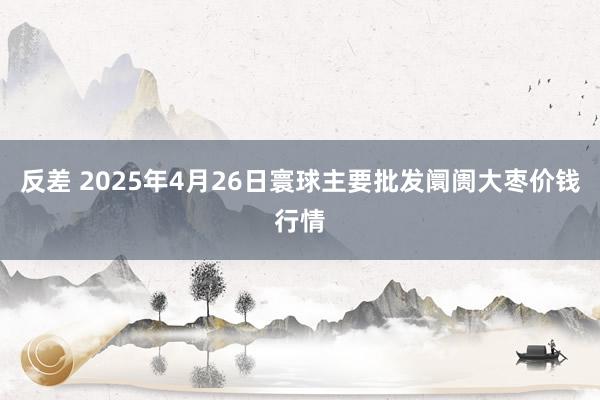 反差 2025年4月26日寰球主要批发阛阓大枣价钱行情