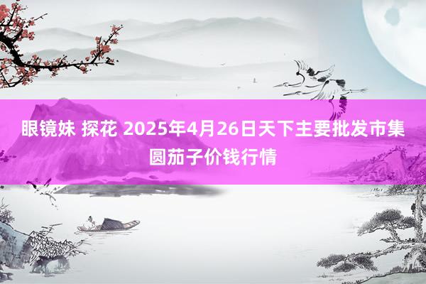 眼镜妹 探花 2025年4月26日天下主要批发市集圆茄子价钱行情