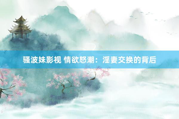 骚波妹影视 情欲怒潮：淫妻交换的背后
