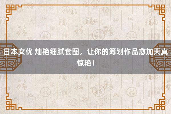 日本女优 灿艳细腻套图，让你的筹划作品愈加天真惊艳！